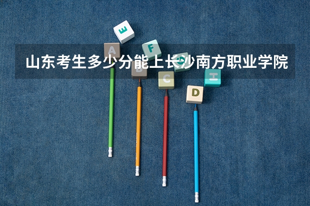 山东考生多少分能上长沙南方职业学院