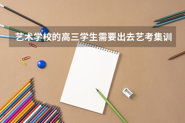 艺术学校的高三学生需要出去艺考集训吗？ 现在普高艺考生都请假出去