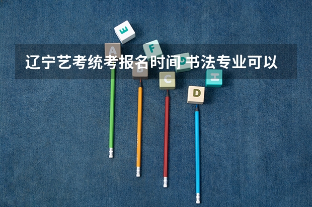 辽宁艺考统考报名时间 书法专业可以报考那些大学？