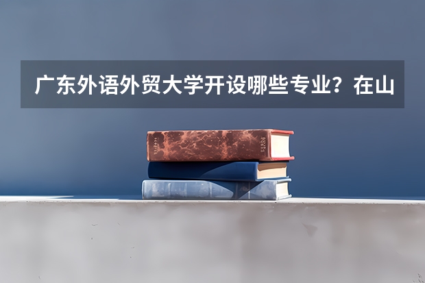 广东外语外贸大学开设哪些专业？在山东专业录取分数线一览表