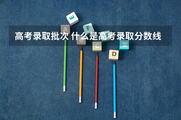 高考录取批次 什么是高考录取分数线和第一批次录取分数线？