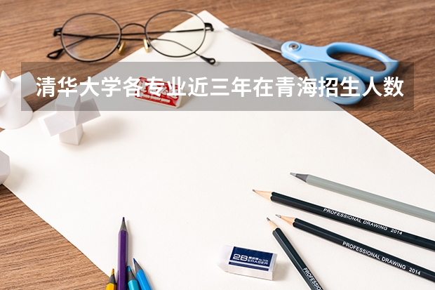 清华大学各专业近三年在青海招生人数 学费多少钱