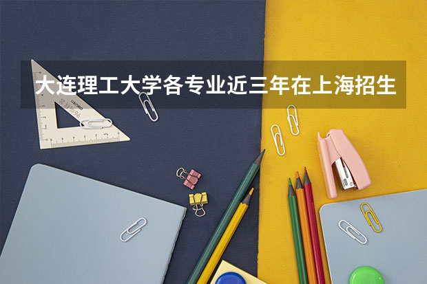 大连理工大学各专业近三年在上海招生人数 学费多少钱