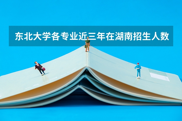 东北大学各专业近三年在湖南招生人数 学费多少钱