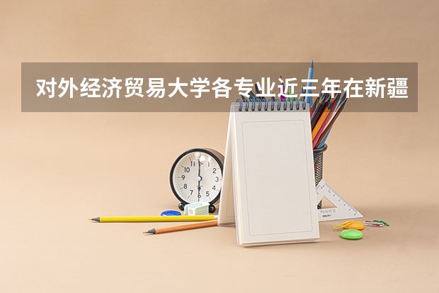 对外经济贸易大学各专业近三年在新疆招生人数 学费多少钱