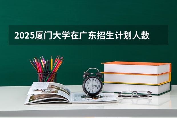 2025厦门大学在广东招生计划人数一览表