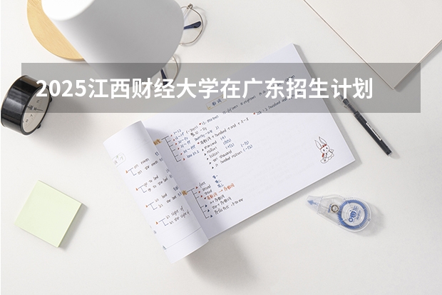2025江西财经大学在广东招生计划人数一览表