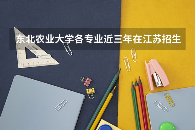 东北农业大学各专业近三年在江苏招生人数 学费多少钱