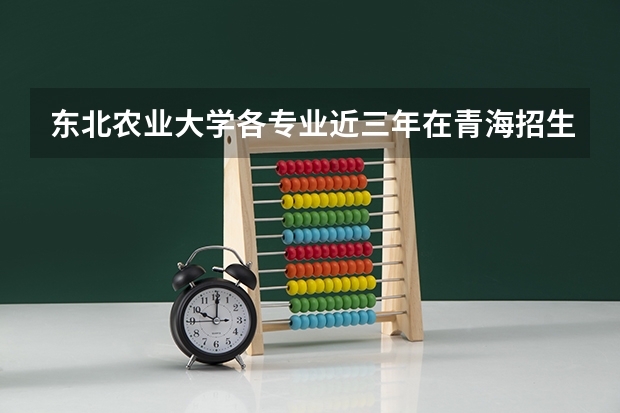 东北农业大学各专业近三年在青海招生人数 学费多少钱