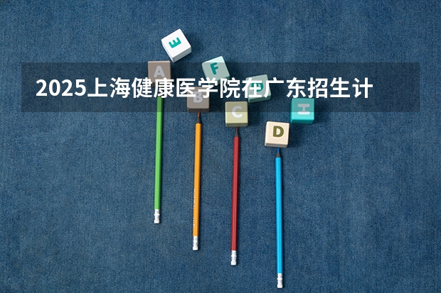 2025上海健康医学院在广东招生计划人数一览表