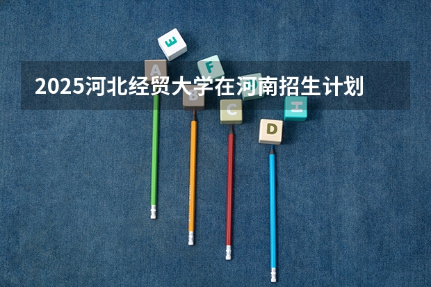 2025河北经贸大学在河南招生计划一览表