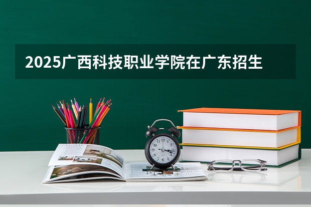 2025广西科技职业学院在广东招生计划人数一览表