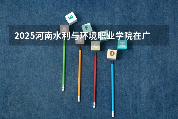 2025河南水利与环境职业学院在广东招生计划人数一览表