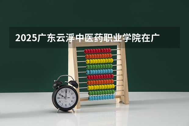 2025广东云浮中医药职业学院在广东招生计划人数一览表