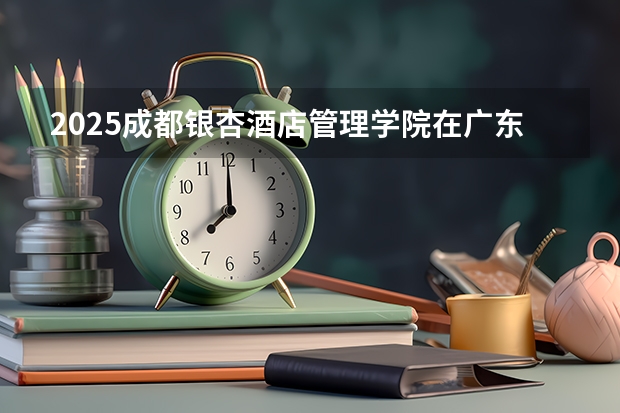 2025成都银杏酒店管理学院在广东招生计划人数一览表