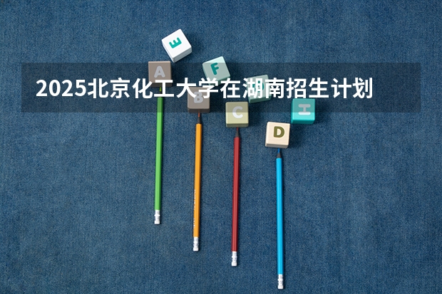 2025北京化工大学在湖南招生计划一览表