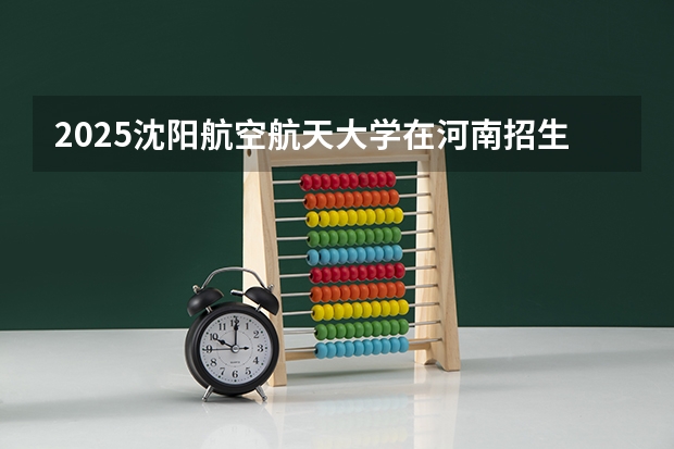 2025沈阳航空航天大学在河南招生计划一览表