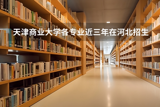 天津商业大学各专业近三年在河北招生人数 学费多少钱