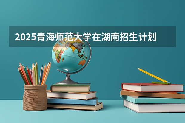 2025青海师范大学在湖南招生计划一览表