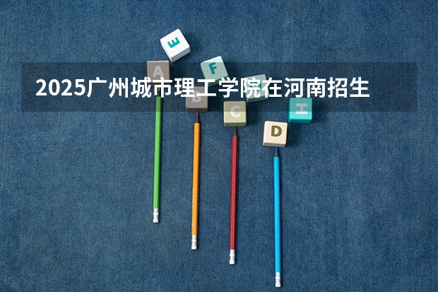 2025广州城市理工学院在河南招生计划一览表