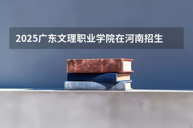 2025广东文理职业学院在河南招生计划一览表