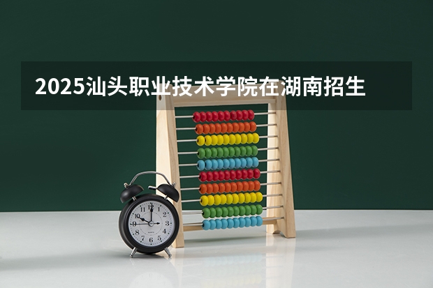 2025汕头职业技术学院在湖南招生计划一览表