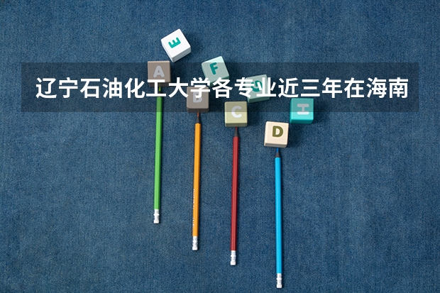 辽宁石油化工大学各专业近三年在海南招生人数 学费多少钱