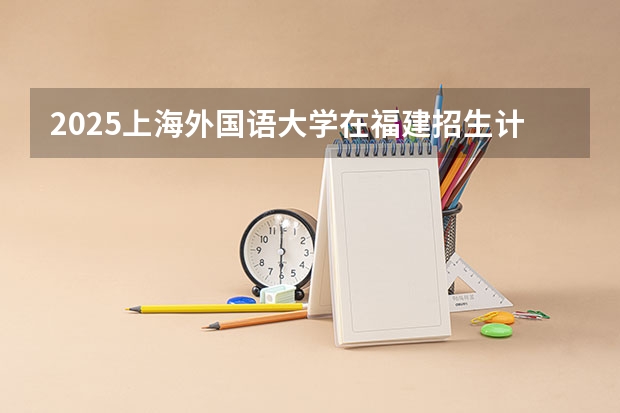 2025上海外国语大学在福建招生计划一览表