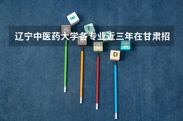 辽宁中医药大学各专业近三年在甘肃招生人数 学费多少钱