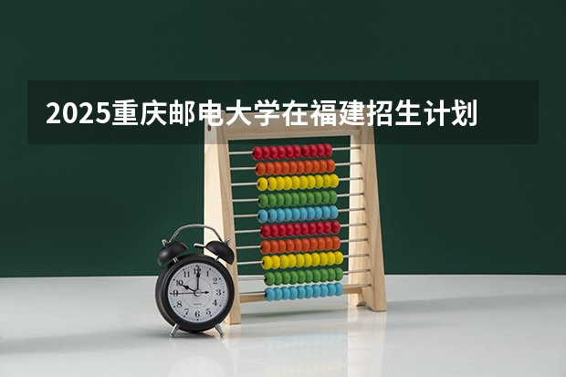 2025重庆邮电大学在福建招生计划一览表