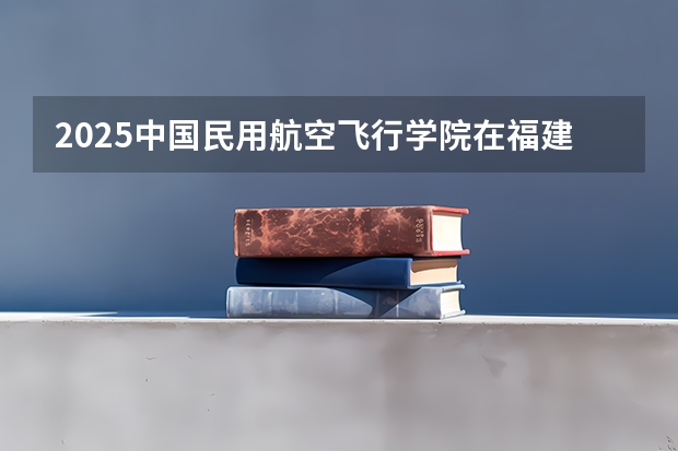 2025中国民用航空飞行学院在福建招生计划一览表