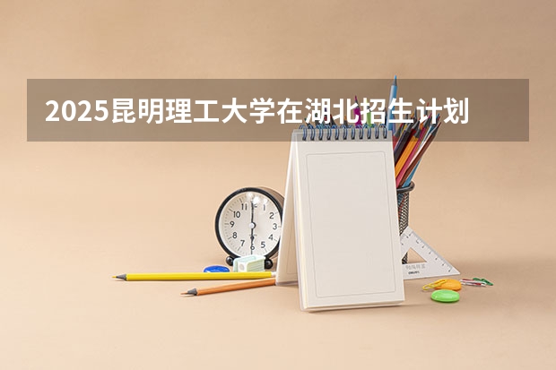 2025昆明理工大学在湖北招生计划一览表