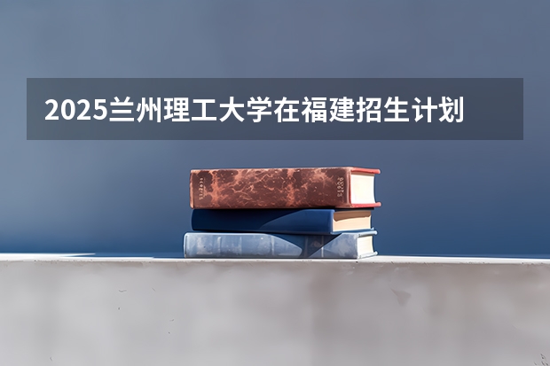 2025兰州理工大学在福建招生计划一览表
