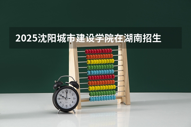 2025沈阳城市建设学院在湖南招生计划一览表