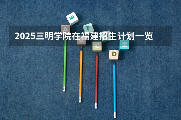 2025三明学院在福建招生计划一览表