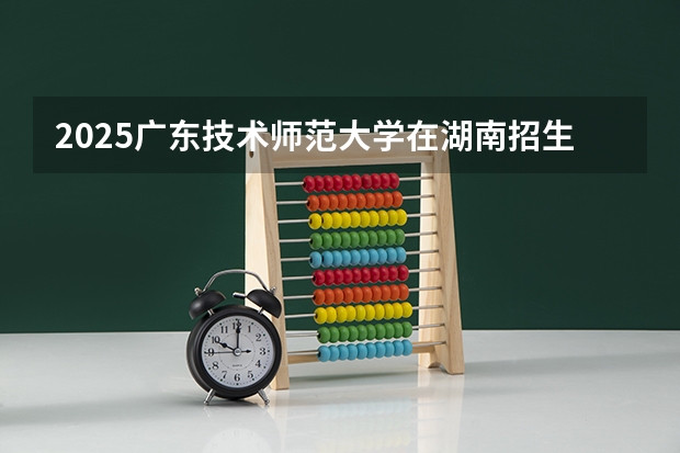 2025广东技术师范大学在湖南招生计划一览表