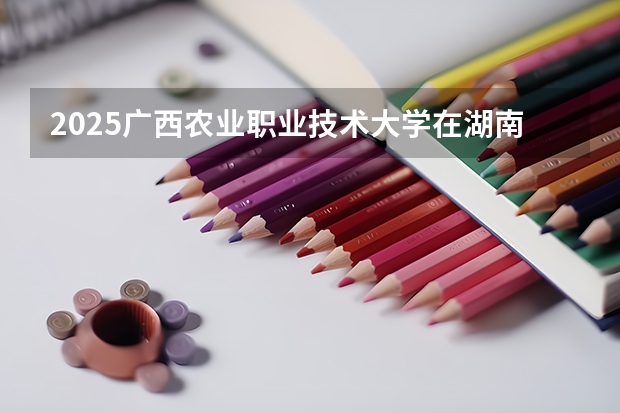 2025广西农业职业技术大学在湖南招生计划一览表