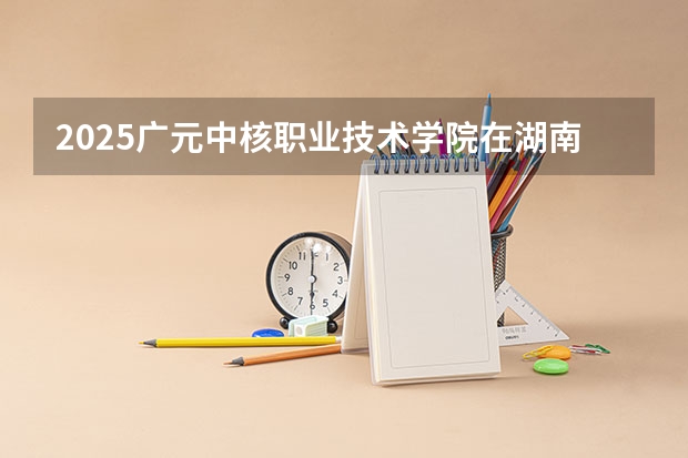 2025广元中核职业技术学院在湖南招生计划一览表