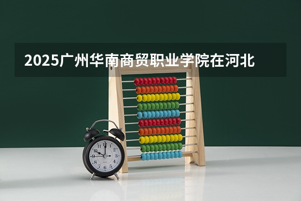2025广州华南商贸职业学院在河北招生计划一览表