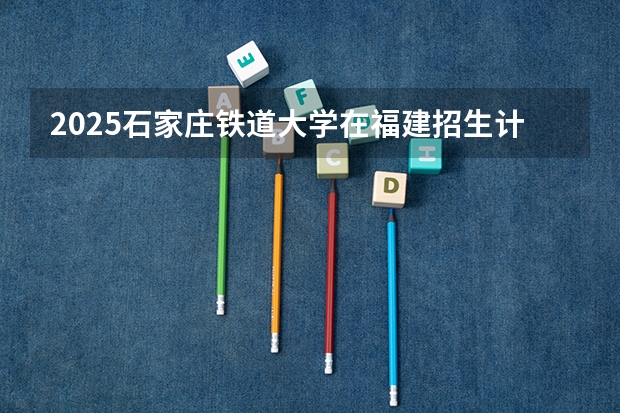 2025石家庄铁道大学在福建招生计划一览表