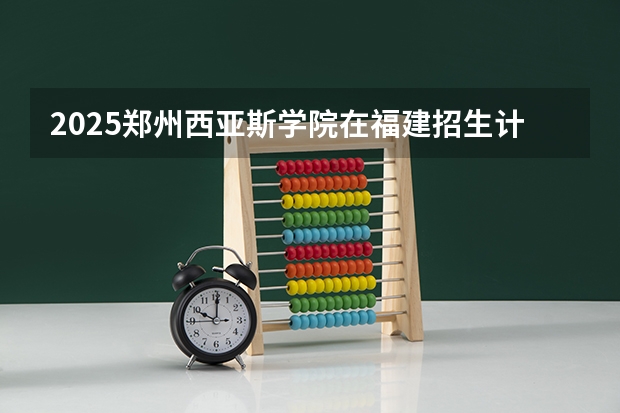 2025郑州西亚斯学院在福建招生计划一览表