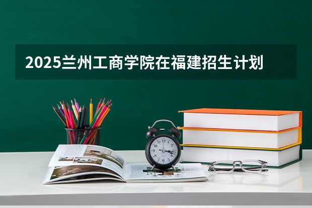 2025兰州工商学院在福建招生计划一览表