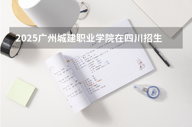 2025广州城建职业学院在四川招生计划一览表