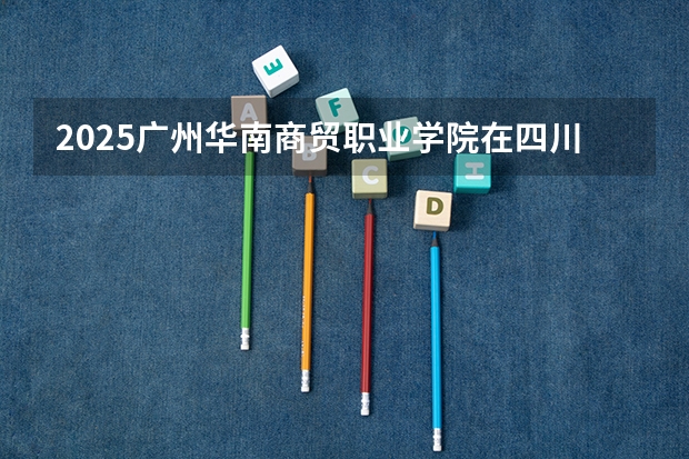 2025广州华南商贸职业学院在四川招生计划一览表