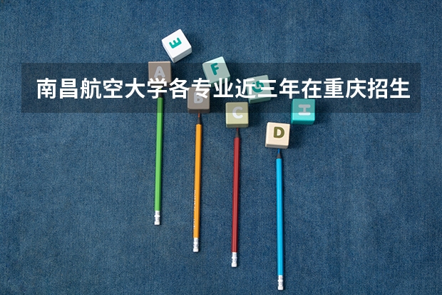 南昌航空大学各专业近三年在重庆招生人数 学费多少钱