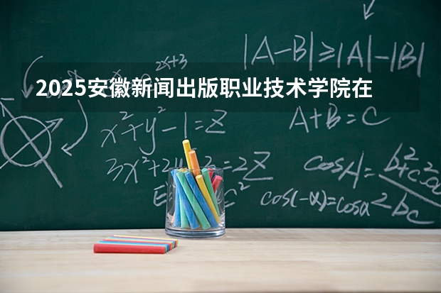 2025安徽新闻出版职业技术学院在重庆招生计划一览表