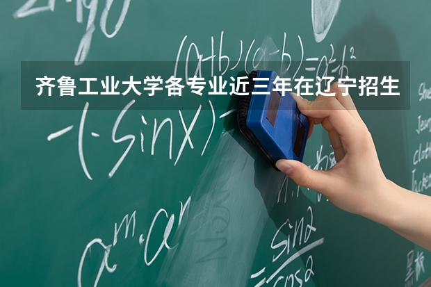 齐鲁工业大学各专业近三年在辽宁招生人数 学费多少钱