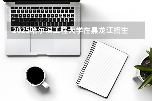 2025哈尔滨工程大学在黑龙江招生计划一览表