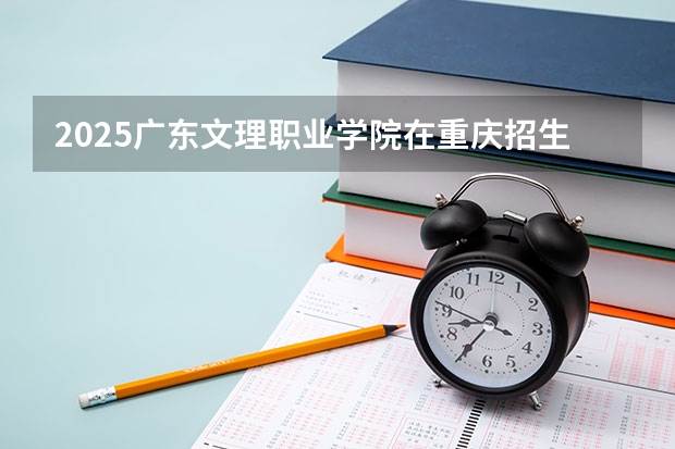 2025广东文理职业学院在重庆招生计划一览表