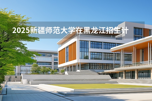 2025新疆师范大学在黑龙江招生计划一览表